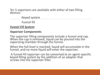 Tec 5 vaporizers are available with either of two filling
devices:
Keyed system
Funnel fill
Funnel Fill System
Vaporizer Components
The vaporizer filling components include a funnel and cap.
When the cap is removed, liquid can be poured into the
vaporizing chamber through the funnel.
When the full level is reached, liquid will accumulate in the
funnel, and no more liquid will enter the vaporizer.
A funnel-fill vaporizer can be converted to an agent-specific
keyed filling system by the addition of an adaptor that
screws into the vaporizer filler.
 