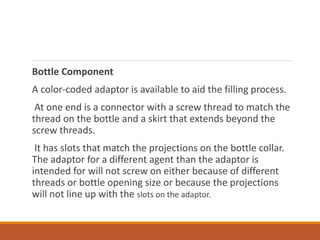 Bottle Component
A color-coded adaptor is available to aid the filling process.
At one end is a connector with a screw thread to match the
thread on the bottle and a skirt that extends beyond the
screw threads.
It has slots that match the projections on the bottle collar.
The adaptor for a different agent than the adaptor is
intended for will not screw on either because of different
threads or bottle opening size or because the projections
will not line up with the slots on the adaptor.
 
