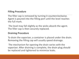 Filling Procedure
The filler cap is removed by turning it counterclockwise.
Agent is poured into the filling port until the level reaches
the full mark.
The level may fall slightly as the wicks absorb the agent.
The filler cap is then securely replaced.
Draining Procedure
To drain the vaporizer, a container is placed under the drain.
Removing the filling cap will usually speed drainage.
The mechanism for opening the drain varies with the
vaporizer. After draining is complete, the drain plug should
be replaced and tightened to minimize leaks.
 