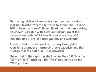 The average delivered concentration from the vaporizer
shall not deviate from the set value by more than +30% or -
20% or by more than +7.5% or -5% of the maximum setting,
whichever is greater, with pressure fluctuations at the
common gas outlet of 2 kPa with a total gas flow of 2
L/minute or 5 kPa with a total gas flow of 8 L/minute.
A system that prevents gas from passing through the
vaporizing chamber or reservoir of one vaporizer and then
through that of another must be provided.
The output of the vaporizer shall be less than 0.05% in the
“OFF” or “zero” position if the “zero” position is also the
“OFF” position.
 