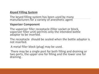 Keyed Filling System
The keyed filling system has been used by many
manufacturers for a variety of anesthetic agent
Vaporizer Component
The vaporizer filler receptacle (filler socket or block,
vaporizer filler unit) permits only the intended bottle
adaptor to be inserted.
The receptacle should be sealed when the bottle adaptor is
not inserted.
A metal filler block (plug) may be used.
There may be a single port for both filling and draining or
two ports, the upper one for filling and the lower one for
draining .
 