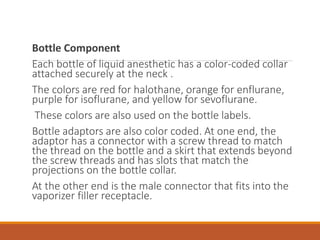 Bottle Component
Each bottle of liquid anesthetic has a color-coded collar
attached securely at the neck .
The colors are red for halothane, orange for enflurane,
purple for isoflurane, and yellow for sevoflurane.
These colors are also used on the bottle labels.
Bottle adaptors are also color coded. At one end, the
adaptor has a connector with a screw thread to match
the thread on the bottle and a skirt that extends beyond
the screw threads and has slots that match the
projections on the bottle collar.
At the other end is the male connector that fits into the
vaporizer filler receptacle.
 