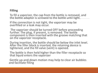 Filling
To fill a vaporizer, the cap from the bottle is removed, and
the bottle adaptor is screwed to the bottle until tight.
If the connection is not tight, the vaporizer may be
overfilled or a leak may occur.
The vaporizer should be turned OFF before proceeding
further. The plug, if present, is removed. The bottle
component is then inserted with the groove matching that
on the vaporizer receptacle.
During insertion, the bottle should be below the inlet level.
After the filler block is inserted, the retaining device is
tightened, and the fill valve (vent) is opened.
The bottle is then held higher than the filler receptacle so
that liquid enters the vaporizer
Gentle up-and-down motion may help to clear air bubbles
and facilitate filling
 