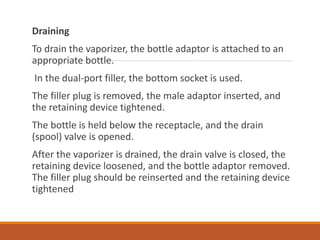 Draining
To drain the vaporizer, the bottle adaptor is attached to an
appropriate bottle.
In the dual-port filler, the bottom socket is used.
The filler plug is removed, the male adaptor inserted, and
the retaining device tightened.
The bottle is held below the receptacle, and the drain
(spool) valve is opened.
After the vaporizer is drained, the drain valve is closed, the
retaining device loosened, and the bottle adaptor removed.
The filler plug should be reinserted and the retaining device
tightened
 