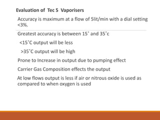 Evaluation of Tec 5 Vaporisers
Accuracy is maximum at a flow of 5lit/min with a dial setting
<3%.
Greatest accuracy is between 15˚ and 35˚c
<15˚C output will be less
>35˚C output will be high
Prone to Increase in output due to pumping effect
Carrier Gas Composition effects the output
At low flows output is less if air or nitrous oxide is used as
compared to when oxygen is used
 