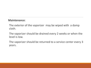Maintenance:
The exterior of the vaporizer may be wiped with a damp
cloth.
The vaporizer should be drained every 2 weeks or when the
level is low.
The vaporizer should be returned to a service center every 3
years.
 