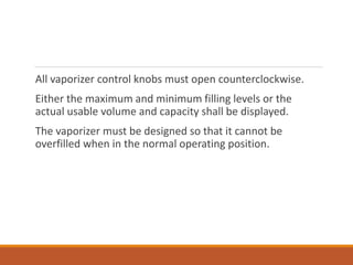 All vaporizer control knobs must open counterclockwise.
Either the maximum and minimum filling levels or the
actual usable volume and capacity shall be displayed.
The vaporizer must be designed so that it cannot be
overfilled when in the normal operating position.
 