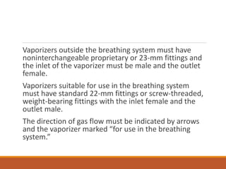 Vaporizers outside the breathing system must have
noninterchangeable proprietary or 23-mm fittings and
the inlet of the vaporizer must be male and the outlet
female.
Vaporizers suitable for use in the breathing system
must have standard 22-mm fittings or screw-threaded,
weight-bearing fittings with the inlet female and the
outlet male.
The direction of gas flow must be indicated by arrows
and the vaporizer marked “for use in the breathing
system.”
 