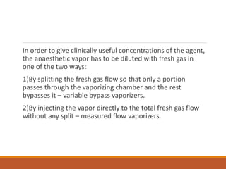 In order to give clinically useful concentrations of the agent,
the anaesthetic vapor has to be diluted with fresh gas in
one of the two ways:
1)By splitting the fresh gas flow so that only a portion
passes through the vaporizing chamber and the rest
bypasses it – variable bypass vaporizers.
2)By injecting the vapor directly to the total fresh gas flow
without any split – measured flow vaporizers.
 