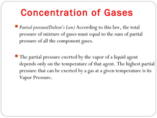 Concentration of Gases
Partial pressure(Dalton’s Law) According to this law, the total

pressure of mixture of gases must equal to the sum of partial
pressure of all the component gases.
The partial pressure exerted by the vapor of a liquid agent

depends only on the temperature of that agent. The highest partial
pressure that can be exerted by a gas at a given temperature is its
Vapor Pressure.

 