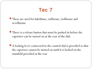 Tec 7
These are used for halothane, enflurane, isoflurane and

sevoflurane
There is a release button that must be pushed in before the

vaporizer can be turned on at the rear of the dial.
A locking lever connected to the control dial is provided so that

the vaporizer cannot be turned on until it is locked on the
manifold provided at the rear

 