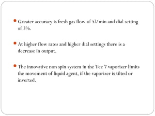 Greater accuracy is fresh gas flow of 5l/min and dial setting

of 3%.
At higher flow rates and higher dial settings there is a

decrease in output.
The innovative non spin system in the Tec 7 vaporizer limits

the movement of liquid agent, if the vaporizer is tilted or
inverted.

 