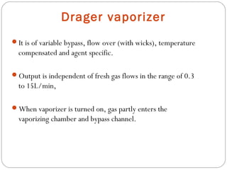 Drager vaporizer
It is of variable bypass, flow over (with wicks), temperature

compensated and agent specific.
Output is independent of fresh gas flows in the range of 0.3

to 15L/min,
When vaporizer is turned on, gas partly enters the

vaporizing chamber and bypass channel.

 