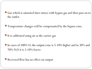 Gas which is saturated later mixes with bypass gas and then pass on to

the outlet.
Temperature changes will be compensated by the bypass cone.
It is calibrated using air as the carrier gas
In cases of 100% O2 the output conc is 5-10% higher and in 30% and

70% N2O it is 5-10% lower.
Reversed flow has no effect on output

 