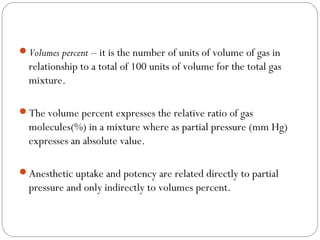 Volumes percent – it is the number of units of volume of gas in

relationship to a total of 100 units of volume for the total gas
mixture.
The volume percent expresses the relative ratio of gas

molecules(%) in a mixture where as partial pressure (mm Hg)
expresses an absolute value.
Anesthetic uptake and potency are related directly to partial

pressure and only indirectly to volumes percent.

 