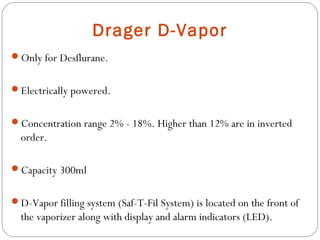 Drager D-Vapor
Only for Desflurane.
Electrically powered.
Concentration range 2% - 18%. Higher than 12% are in inverted

order.
Capacity 300ml
D-Vapor filling system (Saf-T-Fil System) is located on the front of

the vaporizer along with display and alarm indicators (LED).

 