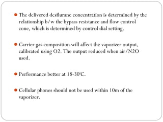 The delivered desflurane concentration is determined by the

relationship b/w the bypass resistance and flow control
cone, which is determined by control dial setting.
Carrier gas composition will affect the vaporizer output,

calibrated using O2. The output reduced when air/N2O
used.
Performance better at 18-300C.
Cellular phones should not be used within 10m of the

vaporizer.

 