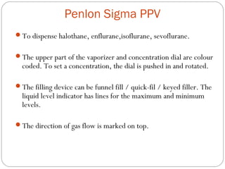 Penlon Sigma PPV
To dispense halothane, enflurane,isoflurane, sevoflurane.
The upper part of the vaporizer and concentration dial are colour

coded. To set a concentration, the dial is pushed in and rotated.

The filling device can be funnel fill / quick-fil / keyed filler. The

liquid level indicator has lines for the maximum and minimum
levels.

The direction of gas flow is marked on top.

 