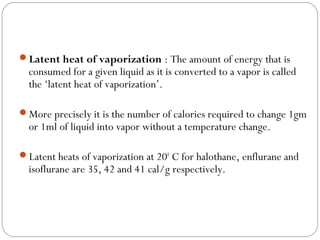 Latent heat of vaporization : The amount of energy that is

consumed for a given liquid as it is converted to a vapor is called
the ‘latent heat of vaporization’.

More precisely it is the number of calories required to change 1gm

or 1ml of liquid into vapor without a temperature change.

Latent heats of vaporization at 200 C for halothane, enflurane and

isoflurane are 35, 42 and 41 cal/g respectively.

 