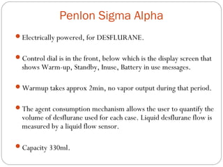 Penlon Sigma Alpha
Electrically powered, for DESFLURANE.
Control dial is in the front, below which is the display screen that

shows Warm-up, Standby, Inuse, Battery in use messages.

Warmup takes approx 2min, no vapor output during that period.
The agent consumption mechanism allows the user to quantify the

volume of desflurane used for each case. Liquid desflurane flow is
measured by a liquid flow sensor.

Capacity 330ml.

 