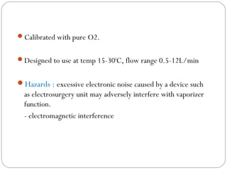 Calibrated with pure O2.
Designed to use at temp 15-300C, flow range 0.5-12L/min

Hazards : excessive electronic noise caused by a device such

as electrosurgery unit may adversely interfere with vaporizer
function.
- electromagnetic interference

 