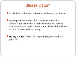 Blease Datum
Available for halothane, enflurane, isoflurane, sevoflurane.
Agent specific coloured label is on front below the

concentration dial which is pushed inwards and rotated
counterclockwise to set concentration. The dial should not
be set b/w zero and first setting.

Filling device: funnel fill, keyed filler, sevo can have

quick-fil.

 