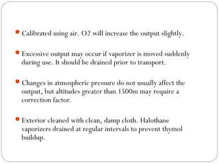 Calibrated using air. O2 will increase the output slightly.
Excessive output may occur if vaporizer is moved suddenly

during use. It should be drained prior to transport.

Changes in atmospheric pressure do not usually affect the

output, but altitudes greater than 1500m may require a
correction factor.

Exterior cleaned with clean, damp cloth. Halothane

vaporizers drained at regular intervals to prevent thymol
buildup.

 