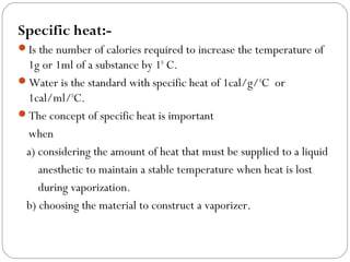 Specific heat:Is the number of calories required to increase the temperature of

1g or 1ml of a substance by 10 C.
Water is the standard with specific heat of 1cal/g/ 0C or
1cal/ml/0C.
The concept of specific heat is important
when
a) considering the amount of heat that must be supplied to a liquid
anesthetic to maintain a stable temperature when heat is lost
during vaporization.
b) choosing the material to construct a vaporizer.

 