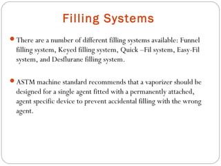 Filling Systems
There are a number of different filling systems available: Funnel

filling system, Keyed filling system, Quick –Fil system, Easy-Fil
system, and Desflurane filling system.
ASTM machine standard recommends that a vaporizer should be

designed for a single agent fitted with a permanently attached,
agent specific device to prevent accidental filling with the wrong
agent.

 