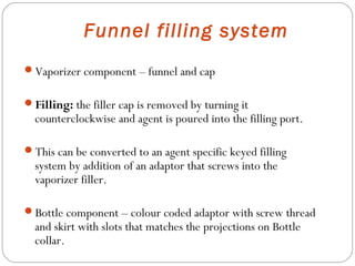 Funnel filling system
Vaporizer component – funnel and cap
Filling: the filler cap is removed by turning it

counterclockwise and agent is poured into the filling port.

This can be converted to an agent specific keyed filling

system by addition of an adaptor that screws into the
vaporizer filler.

Bottle component – colour coded adaptor with screw thread

and skirt with slots that matches the projections on Bottle
collar.

 