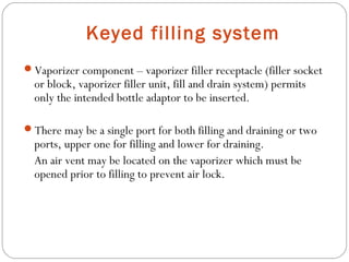 Keyed filling system
Vaporizer component – vaporizer filler receptacle (filler socket

or block, vaporizer filler unit, fill and drain system) permits
only the intended bottle adaptor to be inserted.

There may be a single port for both filling and draining or two

ports, upper one for filling and lower for draining.
An air vent may be located on the vaporizer which must be
opened prior to filling to prevent air lock.

 