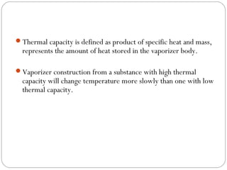 Thermal capacity is defined as product of specific heat and mass,

represents the amount of heat stored in the vaporizer body.

Vaporizer construction from a substance with high thermal

capacity will change temperature more slowly than one with low
thermal capacity.

 