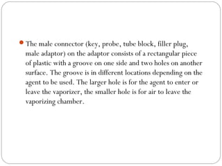 The male connector (key, probe, tube block, filler plug,

male adaptor) on the adaptor consists of a rectangular piece
of plastic with a groove on one side and two holes on another
surface. The groove is in different locations depending on the
agent to be used. The larger hole is for the agent to enter or
leave the vaporizer, the smaller hole is for air to leave the
vaporizing chamber.

 