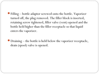 Filling – bottle adaptor screwed onto the bottle. Vaporizer

turned off, the plug removed. The filler block is inserted,
retaining screw tightened, filler valve (vent) opened and the
bottle held higher than the filler receptacle so that liquid
enters the vaporizer.
Draining – the bottle is held below the vaporizer receptacle,

drain (spool) valve is opened.

 