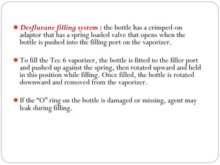 Desflurane filling system : the bottle has a crimped-on

adaptor that has a spring loaded valve that opens when the
bottle is pushed into the filling port on the vaporizer.

To fill the Tec 6 vaporizer, the bottle is fitted to the filler port

and pushed up against the spring, then rotated upward and held
in this position while filling. Once filled, the bottle is rotated
downward and removed from the vaporizer.

If the “O” ring on the bottle is damaged or missing, agent may

leak during filling.

 