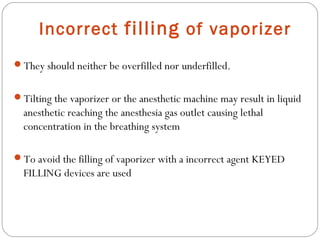 Incorrect filling of vaporizer
They should neither be overfilled nor underfilled.
Tilting the vaporizer or the anesthetic machine may result in liquid

anesthetic reaching the anesthesia gas outlet causing lethal
concentration in the breathing system
To avoid the filling of vaporizer with a incorrect agent KEYED

FILLING devices are used

 