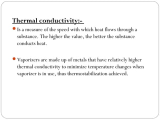 Thermal conductivity:Is a measure of the speed with which heat flows through a

substance. The higher the value, the better the substance
conducts heat.
Vaporizers are made up of metals that have relatively higher

thermal conductivity to minimize temperature changes when
vaporizer is in use, thus thermostabilization achieved.

 