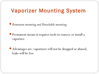 Vaporizer Mounting System
Permanent mounting and Detachable mounting
Permanent means it requires tools to remove or install a

vaporizer.
Advantages are: vaporizers will not be dropped or abused,

leaks will be less

 