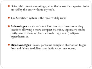 Detachable means mounting system that allow the vaporizer to be

moved by the user without any tools.

The Selectatec system is the most widely used
Advantages - anesthesia machine can have fewer mounting

locations allowing a more compact machine, vaporizers can be
easily removed and replaced even during a case (malignant
hyperthermia).

Disadvantages - leaks, partial or complete obstruction to gas

flow and failure to deliver anesthetic vapor may occur.

 