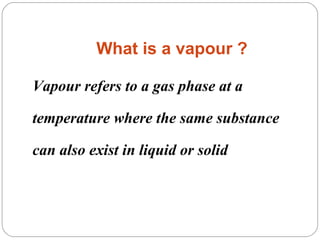 What is a vapour ?
Vapour refers to a gas phase at a
temperature where the same substance
can also exist in liquid or solid

 