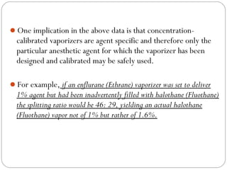 One implication in the above data is that concentration-

calibrated vaporizers are agent specific and therefore only the
particular anesthetic agent for which the vaporizer has been
designed and calibrated may be safely used.
For example, if an enflurane (Ethrane) vaporizer was set to deliver

1% agent but had been inadvertently filled with halothane (Fluothane)
the splitting ratio would be 46: 29, yielding an actual halothane
(Fluothane) vapor not of 1% but rather of 1.6%.

 