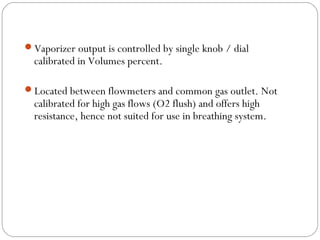 Vaporizer output is controlled by single knob / dial

calibrated in Volumes percent.

Located between flowmeters and common gas outlet. Not

calibrated for high gas flows (O2 flush) and offers high
resistance, hence not suited for use in breathing system.

 