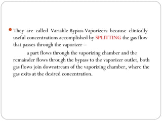 They are called Variable Bypass Vaporizers because clinically

useful concentrations accomplished by SPLITTING the gas flow
that passes through the vaporizer –
a part flows through the vaporizing chamber and the
remainder flows through the bypass to the vaporizer outlet, both
gas flows join downstream of the vaporizing chamber, where the
gas exits at the desired concentration.

 