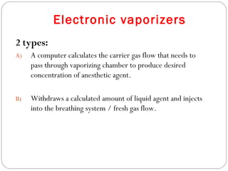 Electronic vaporizers
2 types:
A)

A computer calculates the carrier gas flow that needs to
pass through vaporizing chamber to produce desired
concentration of anesthetic agent.

B)

Withdraws a calculated amount of liquid agent and injects
into the breathing system / fresh gas flow.

 
