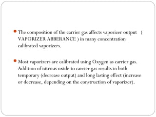 The composition of the carrier gas affects vaporizer output (

VAPORIZER ABBERANCE ) in many concentration
calibrated vaporizers.
Most vaporizers are calibrated using Oxygen as carrier gas.

Addition of nitrous oxide to carrier gas results in both
temporary (decrease output) and long lasting effect (increase
or decrease, depending on the construction of vaporizer).

 