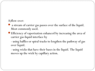 A)flow over:
 a stream of carrier gas passes over the surface of the liquid.
Most commonly used.
Efficiency of vaporization enhanced by increasing the area of
carrier gas-liquid interface by
- using baffles or spiral tracks to lengthen the pathway of gas
over liquid.
- using wicks that have their bases in the liquid. The liquid
moves up the wick by capillary action.

 