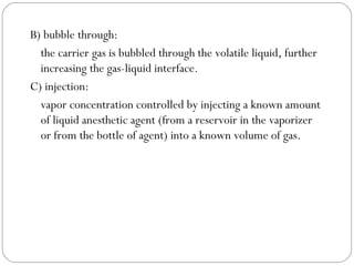 B) bubble through:
the carrier gas is bubbled through the volatile liquid, further
increasing the gas-liquid interface.
C) injection:
vapor concentration controlled by injecting a known amount
of liquid anesthetic agent (from a reservoir in the vaporizer
or from the bottle of agent) into a known volume of gas.

 