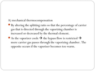 A) mechanical thermocompensation
By altering the splitting ratio so that the percentage of carrier
gas that is directed through the vaporizing chamber is
increased or decreased by the thermal element.
As the vaporizer cools  the bypass flow is restricted 
more carrier gas passes through the vaporizing chamber. The
opposite occurs if the vaporizer becomes too warm.

 
