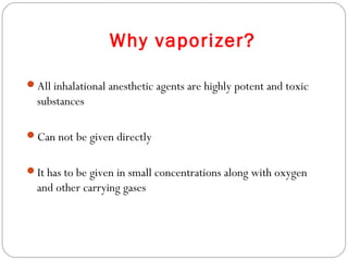 Why vaporizer?
All inhalational anesthetic agents are highly potent and toxic

substances
Can not be given directly
It has to be given in small concentrations along with oxygen

and other carrying gases

 