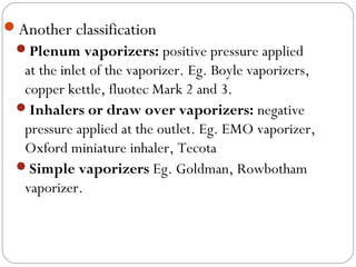 Another classification
Plenum vaporizers: positive pressure applied

at the inlet of the vaporizer. Eg. Boyle vaporizers,
copper kettle, fluotec Mark 2 and 3.
Inhalers or draw over vaporizers: negative
pressure applied at the outlet. Eg. EMO vaporizer,
Oxford miniature inhaler, Tecota
Simple vaporizers Eg. Goldman, Rowbotham
vaporizer.

 